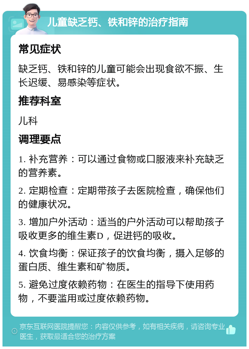 儿童缺乏钙、铁和锌的治疗指南 常见症状 缺乏钙、铁和锌的儿童可能会出现食欲不振、生长迟缓、易感染等症状。 推荐科室 儿科 调理要点 1. 补充营养：可以通过食物或口服液来补充缺乏的营养素。 2. 定期检查：定期带孩子去医院检查，确保他们的健康状况。 3. 增加户外活动：适当的户外活动可以帮助孩子吸收更多的维生素D，促进钙的吸收。 4. 饮食均衡：保证孩子的饮食均衡，摄入足够的蛋白质、维生素和矿物质。 5. 避免过度依赖药物：在医生的指导下使用药物，不要滥用或过度依赖药物。