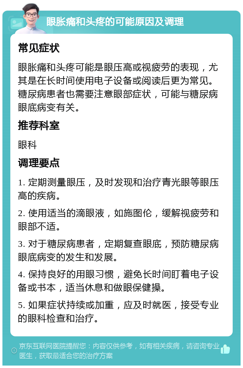 眼胀痛和头疼的可能原因及调理 常见症状 眼胀痛和头疼可能是眼压高或视疲劳的表现，尤其是在长时间使用电子设备或阅读后更为常见。糖尿病患者也需要注意眼部症状，可能与糖尿病眼底病变有关。 推荐科室 眼科 调理要点 1. 定期测量眼压，及时发现和治疗青光眼等眼压高的疾病。 2. 使用适当的滴眼液，如施图伦，缓解视疲劳和眼部不适。 3. 对于糖尿病患者，定期复查眼底，预防糖尿病眼底病变的发生和发展。 4. 保持良好的用眼习惯，避免长时间盯着电子设备或书本，适当休息和做眼保健操。 5. 如果症状持续或加重，应及时就医，接受专业的眼科检查和治疗。