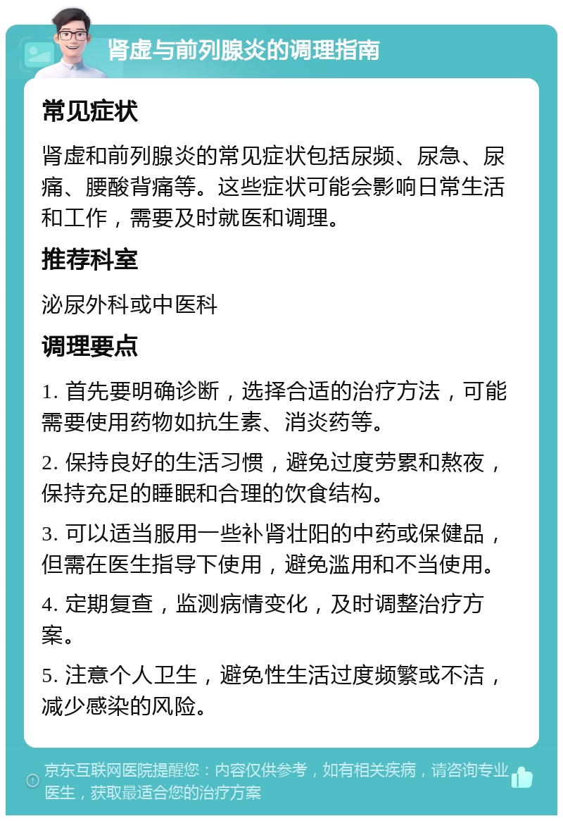 肾虚与前列腺炎的调理指南 常见症状 肾虚和前列腺炎的常见症状包括尿频、尿急、尿痛、腰酸背痛等。这些症状可能会影响日常生活和工作，需要及时就医和调理。 推荐科室 泌尿外科或中医科 调理要点 1. 首先要明确诊断，选择合适的治疗方法，可能需要使用药物如抗生素、消炎药等。 2. 保持良好的生活习惯，避免过度劳累和熬夜，保持充足的睡眠和合理的饮食结构。 3. 可以适当服用一些补肾壮阳的中药或保健品，但需在医生指导下使用，避免滥用和不当使用。 4. 定期复查，监测病情变化，及时调整治疗方案。 5. 注意个人卫生，避免性生活过度频繁或不洁，减少感染的风险。