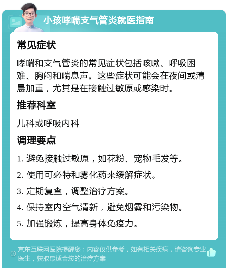 小孩哮喘支气管炎就医指南 常见症状 哮喘和支气管炎的常见症状包括咳嗽、呼吸困难、胸闷和喘息声。这些症状可能会在夜间或清晨加重，尤其是在接触过敏原或感染时。 推荐科室 儿科或呼吸内科 调理要点 1. 避免接触过敏原，如花粉、宠物毛发等。 2. 使用可必特和雾化药来缓解症状。 3. 定期复查，调整治疗方案。 4. 保持室内空气清新，避免烟雾和污染物。 5. 加强锻炼，提高身体免疫力。