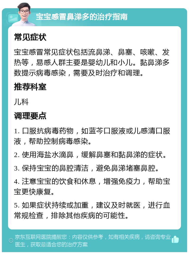 宝宝感冒鼻涕多的治疗指南 常见症状 宝宝感冒常见症状包括流鼻涕、鼻塞、咳嗽、发热等，易感人群主要是婴幼儿和小儿。黏鼻涕多数提示病毒感染，需要及时治疗和调理。 推荐科室 儿科 调理要点 1. 口服抗病毒药物，如蓝芩口服液或儿感清口服液，帮助控制病毒感染。 2. 使用海盐水滴鼻，缓解鼻塞和黏鼻涕的症状。 3. 保持宝宝的鼻腔清洁，避免鼻涕堵塞鼻腔。 4. 注意宝宝的饮食和休息，增强免疫力，帮助宝宝更快康复。 5. 如果症状持续或加重，建议及时就医，进行血常规检查，排除其他疾病的可能性。