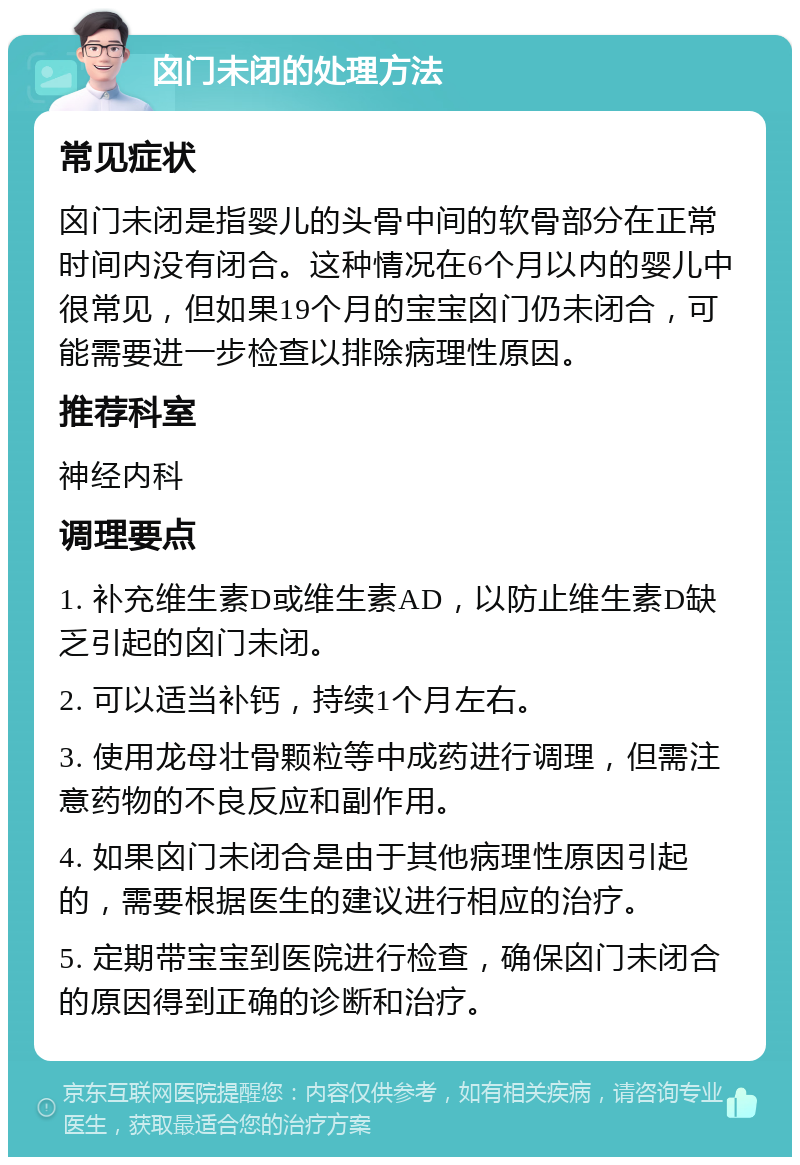 囟门未闭的处理方法 常见症状 囟门未闭是指婴儿的头骨中间的软骨部分在正常时间内没有闭合。这种情况在6个月以内的婴儿中很常见，但如果19个月的宝宝囟门仍未闭合，可能需要进一步检查以排除病理性原因。 推荐科室 神经内科 调理要点 1. 补充维生素D或维生素AD，以防止维生素D缺乏引起的囟门未闭。 2. 可以适当补钙，持续1个月左右。 3. 使用龙母壮骨颗粒等中成药进行调理，但需注意药物的不良反应和副作用。 4. 如果囟门未闭合是由于其他病理性原因引起的，需要根据医生的建议进行相应的治疗。 5. 定期带宝宝到医院进行检查，确保囟门未闭合的原因得到正确的诊断和治疗。