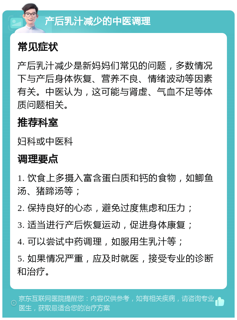 产后乳汁减少的中医调理 常见症状 产后乳汁减少是新妈妈们常见的问题，多数情况下与产后身体恢复、营养不良、情绪波动等因素有关。中医认为，这可能与肾虚、气血不足等体质问题相关。 推荐科室 妇科或中医科 调理要点 1. 饮食上多摄入富含蛋白质和钙的食物，如鲫鱼汤、猪蹄汤等； 2. 保持良好的心态，避免过度焦虑和压力； 3. 适当进行产后恢复运动，促进身体康复； 4. 可以尝试中药调理，如服用生乳汁等； 5. 如果情况严重，应及时就医，接受专业的诊断和治疗。