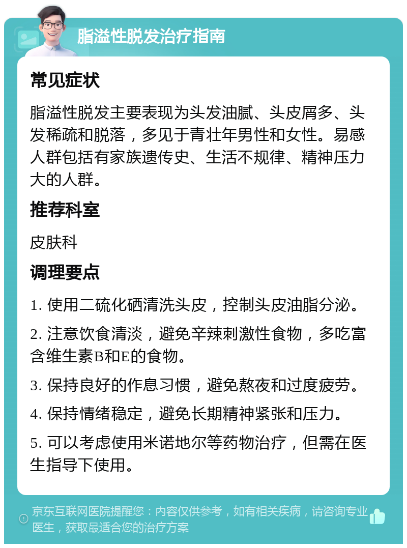 脂溢性脱发治疗指南 常见症状 脂溢性脱发主要表现为头发油腻、头皮屑多、头发稀疏和脱落，多见于青壮年男性和女性。易感人群包括有家族遗传史、生活不规律、精神压力大的人群。 推荐科室 皮肤科 调理要点 1. 使用二硫化硒清洗头皮，控制头皮油脂分泌。 2. 注意饮食清淡，避免辛辣刺激性食物，多吃富含维生素B和E的食物。 3. 保持良好的作息习惯，避免熬夜和过度疲劳。 4. 保持情绪稳定，避免长期精神紧张和压力。 5. 可以考虑使用米诺地尔等药物治疗，但需在医生指导下使用。