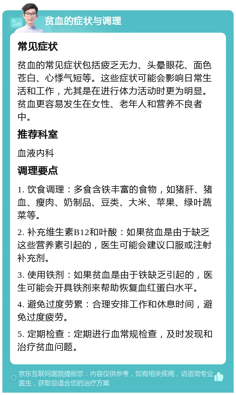 贫血的症状与调理 常见症状 贫血的常见症状包括疲乏无力、头晕眼花、面色苍白、心悸气短等。这些症状可能会影响日常生活和工作，尤其是在进行体力活动时更为明显。贫血更容易发生在女性、老年人和营养不良者中。 推荐科室 血液内科 调理要点 1. 饮食调理：多食含铁丰富的食物，如猪肝、猪血、瘦肉、奶制品、豆类、大米、苹果、绿叶蔬菜等。 2. 补充维生素B12和叶酸：如果贫血是由于缺乏这些营养素引起的，医生可能会建议口服或注射补充剂。 3. 使用铁剂：如果贫血是由于铁缺乏引起的，医生可能会开具铁剂来帮助恢复血红蛋白水平。 4. 避免过度劳累：合理安排工作和休息时间，避免过度疲劳。 5. 定期检查：定期进行血常规检查，及时发现和治疗贫血问题。