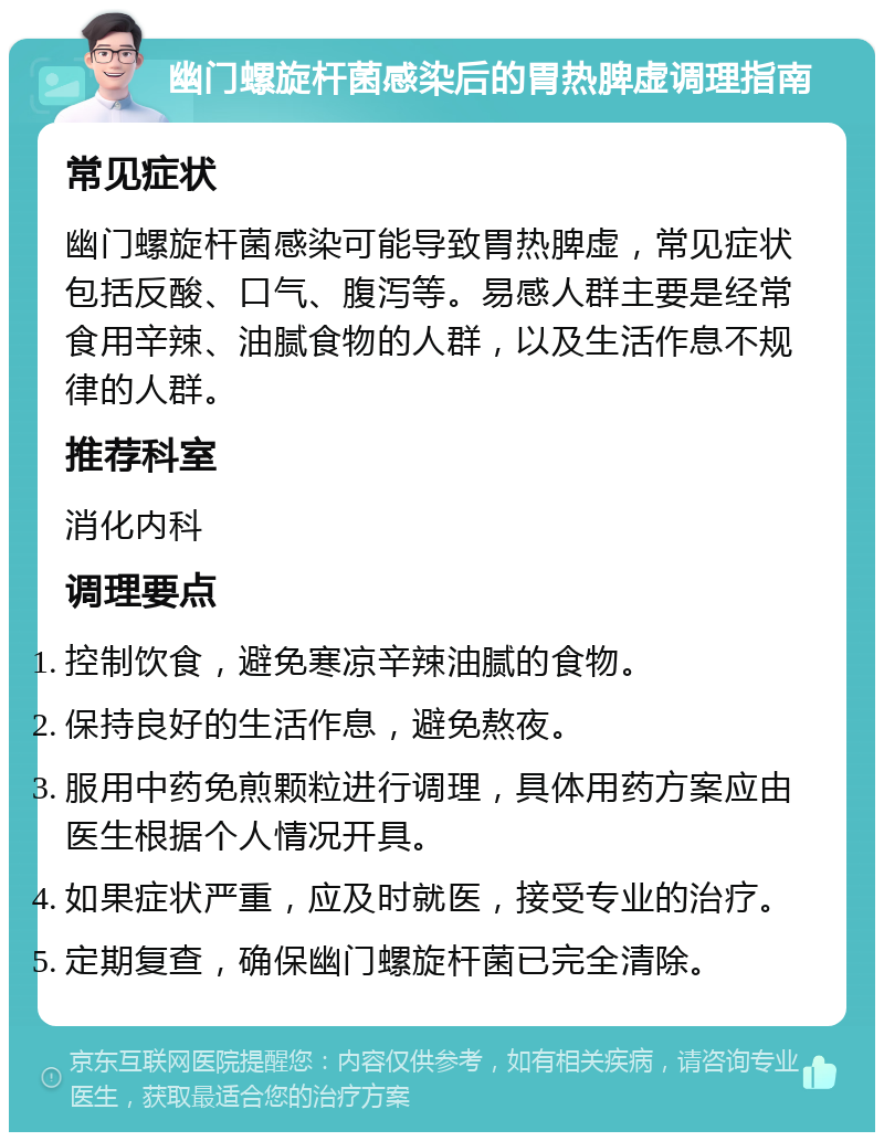 幽门螺旋杆菌感染后的胃热脾虚调理指南 常见症状 幽门螺旋杆菌感染可能导致胃热脾虚，常见症状包括反酸、口气、腹泻等。易感人群主要是经常食用辛辣、油腻食物的人群，以及生活作息不规律的人群。 推荐科室 消化内科 调理要点 控制饮食，避免寒凉辛辣油腻的食物。 保持良好的生活作息，避免熬夜。 服用中药免煎颗粒进行调理，具体用药方案应由医生根据个人情况开具。 如果症状严重，应及时就医，接受专业的治疗。 定期复查，确保幽门螺旋杆菌已完全清除。