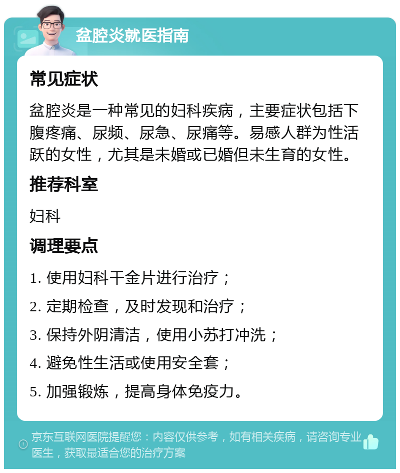 盆腔炎就医指南 常见症状 盆腔炎是一种常见的妇科疾病，主要症状包括下腹疼痛、尿频、尿急、尿痛等。易感人群为性活跃的女性，尤其是未婚或已婚但未生育的女性。 推荐科室 妇科 调理要点 1. 使用妇科千金片进行治疗； 2. 定期检查，及时发现和治疗； 3. 保持外阴清洁，使用小苏打冲洗； 4. 避免性生活或使用安全套； 5. 加强锻炼，提高身体免疫力。