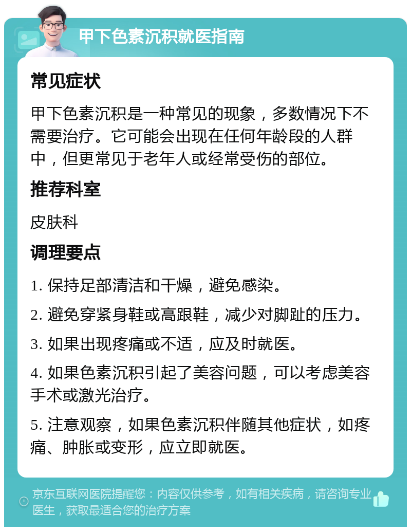 甲下色素沉积就医指南 常见症状 甲下色素沉积是一种常见的现象，多数情况下不需要治疗。它可能会出现在任何年龄段的人群中，但更常见于老年人或经常受伤的部位。 推荐科室 皮肤科 调理要点 1. 保持足部清洁和干燥，避免感染。 2. 避免穿紧身鞋或高跟鞋，减少对脚趾的压力。 3. 如果出现疼痛或不适，应及时就医。 4. 如果色素沉积引起了美容问题，可以考虑美容手术或激光治疗。 5. 注意观察，如果色素沉积伴随其他症状，如疼痛、肿胀或变形，应立即就医。