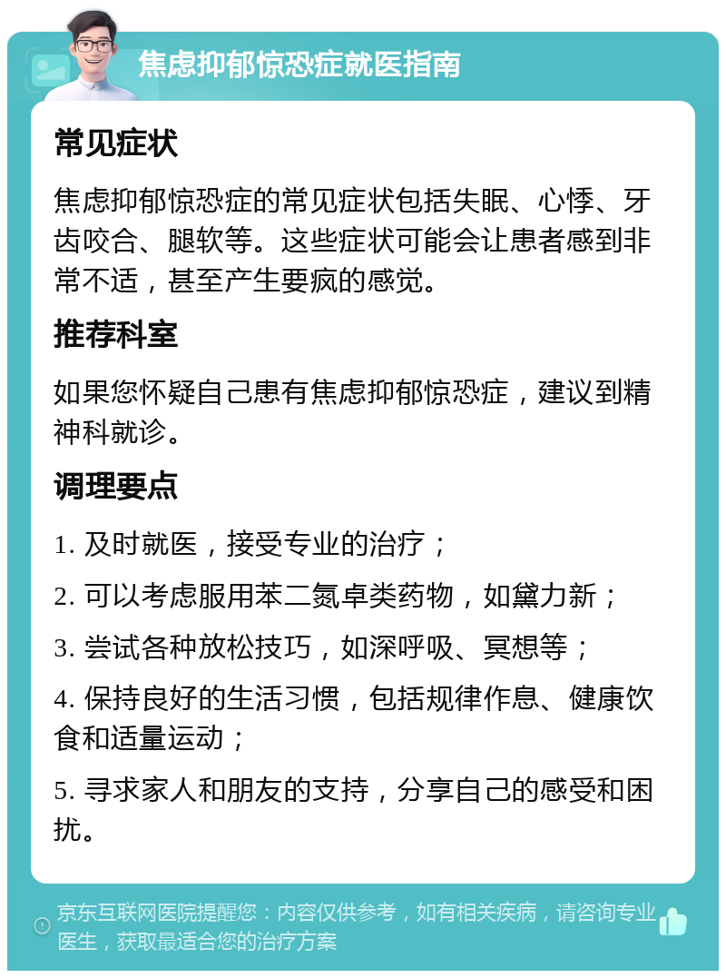 焦虑抑郁惊恐症就医指南 常见症状 焦虑抑郁惊恐症的常见症状包括失眠、心悸、牙齿咬合、腿软等。这些症状可能会让患者感到非常不适，甚至产生要疯的感觉。 推荐科室 如果您怀疑自己患有焦虑抑郁惊恐症，建议到精神科就诊。 调理要点 1. 及时就医，接受专业的治疗； 2. 可以考虑服用苯二氮卓类药物，如黛力新； 3. 尝试各种放松技巧，如深呼吸、冥想等； 4. 保持良好的生活习惯，包括规律作息、健康饮食和适量运动； 5. 寻求家人和朋友的支持，分享自己的感受和困扰。