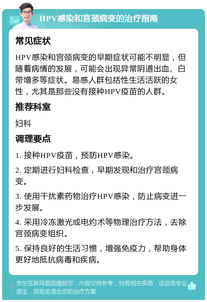 HPV感染和宫颈病变的治疗指南 常见症状 HPV感染和宫颈病变的早期症状可能不明显，但随着病情的发展，可能会出现异常阴道出血、白带增多等症状。易感人群包括性生活活跃的女性，尤其是那些没有接种HPV疫苗的人群。 推荐科室 妇科 调理要点 1. 接种HPV疫苗，预防HPV感染。 2. 定期进行妇科检查，早期发现和治疗宫颈病变。 3. 使用干扰素药物治疗HPV感染，防止病变进一步发展。 4. 采用冷冻激光或电灼术等物理治疗方法，去除宫颈病变组织。 5. 保持良好的生活习惯，增强免疫力，帮助身体更好地抵抗病毒和疾病。