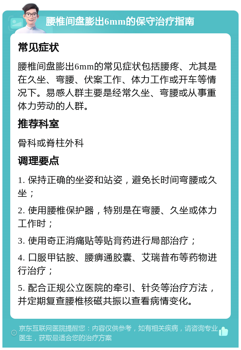 腰椎间盘膨出6mm的保守治疗指南 常见症状 腰椎间盘膨出6mm的常见症状包括腰疼、尤其是在久坐、弯腰、伏案工作、体力工作或开车等情况下。易感人群主要是经常久坐、弯腰或从事重体力劳动的人群。 推荐科室 骨科或脊柱外科 调理要点 1. 保持正确的坐姿和站姿，避免长时间弯腰或久坐； 2. 使用腰椎保护器，特别是在弯腰、久坐或体力工作时； 3. 使用奇正消痛贴等贴膏药进行局部治疗； 4. 口服甲钴胺、腰痹通胶囊、艾瑞昔布等药物进行治疗； 5. 配合正规公立医院的牵引、针灸等治疗方法，并定期复查腰椎核磁共振以查看病情变化。