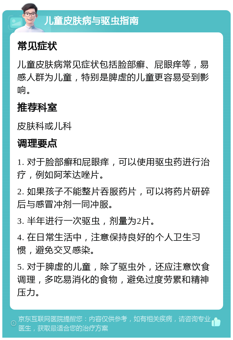 儿童皮肤病与驱虫指南 常见症状 儿童皮肤病常见症状包括脸部癣、屁眼痒等，易感人群为儿童，特别是脾虚的儿童更容易受到影响。 推荐科室 皮肤科或儿科 调理要点 1. 对于脸部癣和屁眼痒，可以使用驱虫药进行治疗，例如阿苯达唑片。 2. 如果孩子不能整片吞服药片，可以将药片研碎后与感冒冲剂一同冲服。 3. 半年进行一次驱虫，剂量为2片。 4. 在日常生活中，注意保持良好的个人卫生习惯，避免交叉感染。 5. 对于脾虚的儿童，除了驱虫外，还应注意饮食调理，多吃易消化的食物，避免过度劳累和精神压力。