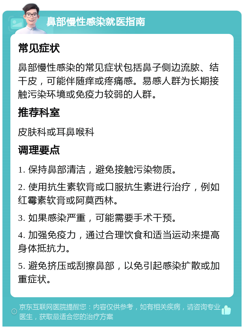 鼻部慢性感染就医指南 常见症状 鼻部慢性感染的常见症状包括鼻子侧边流脓、结干皮，可能伴随痒或疼痛感。易感人群为长期接触污染环境或免疫力较弱的人群。 推荐科室 皮肤科或耳鼻喉科 调理要点 1. 保持鼻部清洁，避免接触污染物质。 2. 使用抗生素软膏或口服抗生素进行治疗，例如红霉素软膏或阿莫西林。 3. 如果感染严重，可能需要手术干预。 4. 加强免疫力，通过合理饮食和适当运动来提高身体抵抗力。 5. 避免挤压或刮擦鼻部，以免引起感染扩散或加重症状。