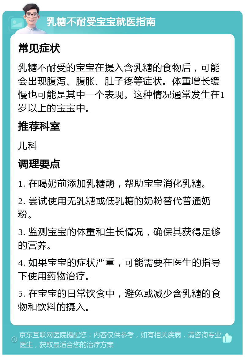 乳糖不耐受宝宝就医指南 常见症状 乳糖不耐受的宝宝在摄入含乳糖的食物后，可能会出现腹泻、腹胀、肚子疼等症状。体重增长缓慢也可能是其中一个表现。这种情况通常发生在1岁以上的宝宝中。 推荐科室 儿科 调理要点 1. 在喝奶前添加乳糖酶，帮助宝宝消化乳糖。 2. 尝试使用无乳糖或低乳糖的奶粉替代普通奶粉。 3. 监测宝宝的体重和生长情况，确保其获得足够的营养。 4. 如果宝宝的症状严重，可能需要在医生的指导下使用药物治疗。 5. 在宝宝的日常饮食中，避免或减少含乳糖的食物和饮料的摄入。