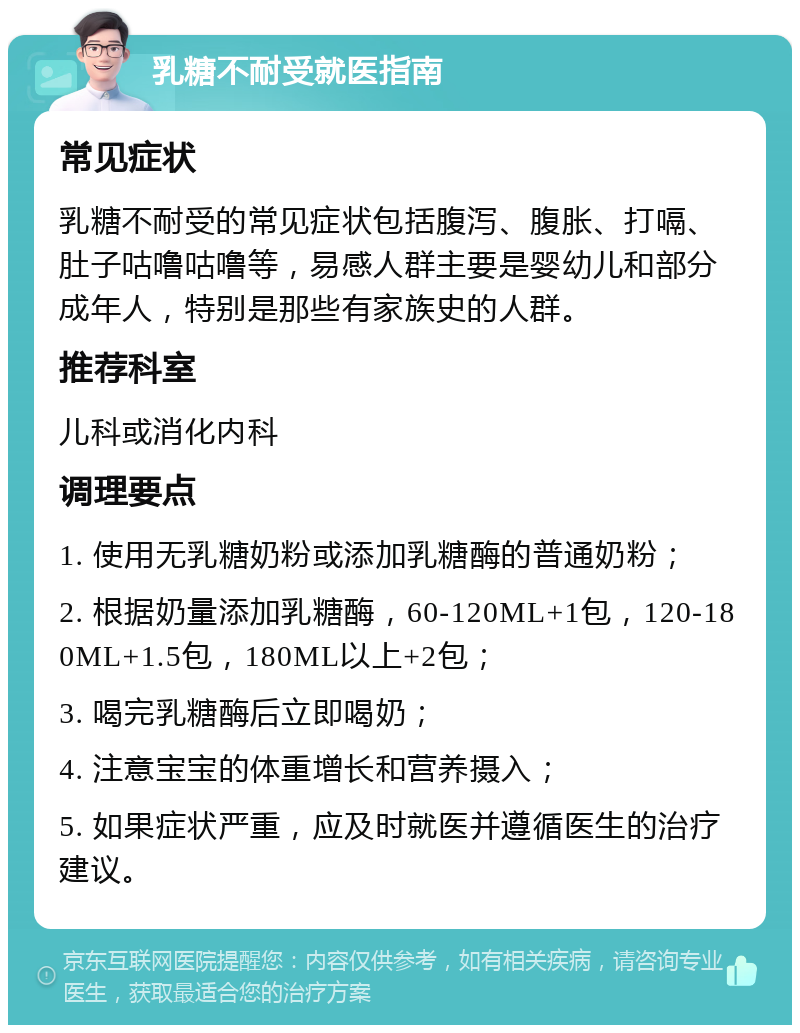 乳糖不耐受就医指南 常见症状 乳糖不耐受的常见症状包括腹泻、腹胀、打嗝、肚子咕噜咕噜等，易感人群主要是婴幼儿和部分成年人，特别是那些有家族史的人群。 推荐科室 儿科或消化内科 调理要点 1. 使用无乳糖奶粉或添加乳糖酶的普通奶粉； 2. 根据奶量添加乳糖酶，60-120ML+1包，120-180ML+1.5包，180ML以上+2包； 3. 喝完乳糖酶后立即喝奶； 4. 注意宝宝的体重增长和营养摄入； 5. 如果症状严重，应及时就医并遵循医生的治疗建议。