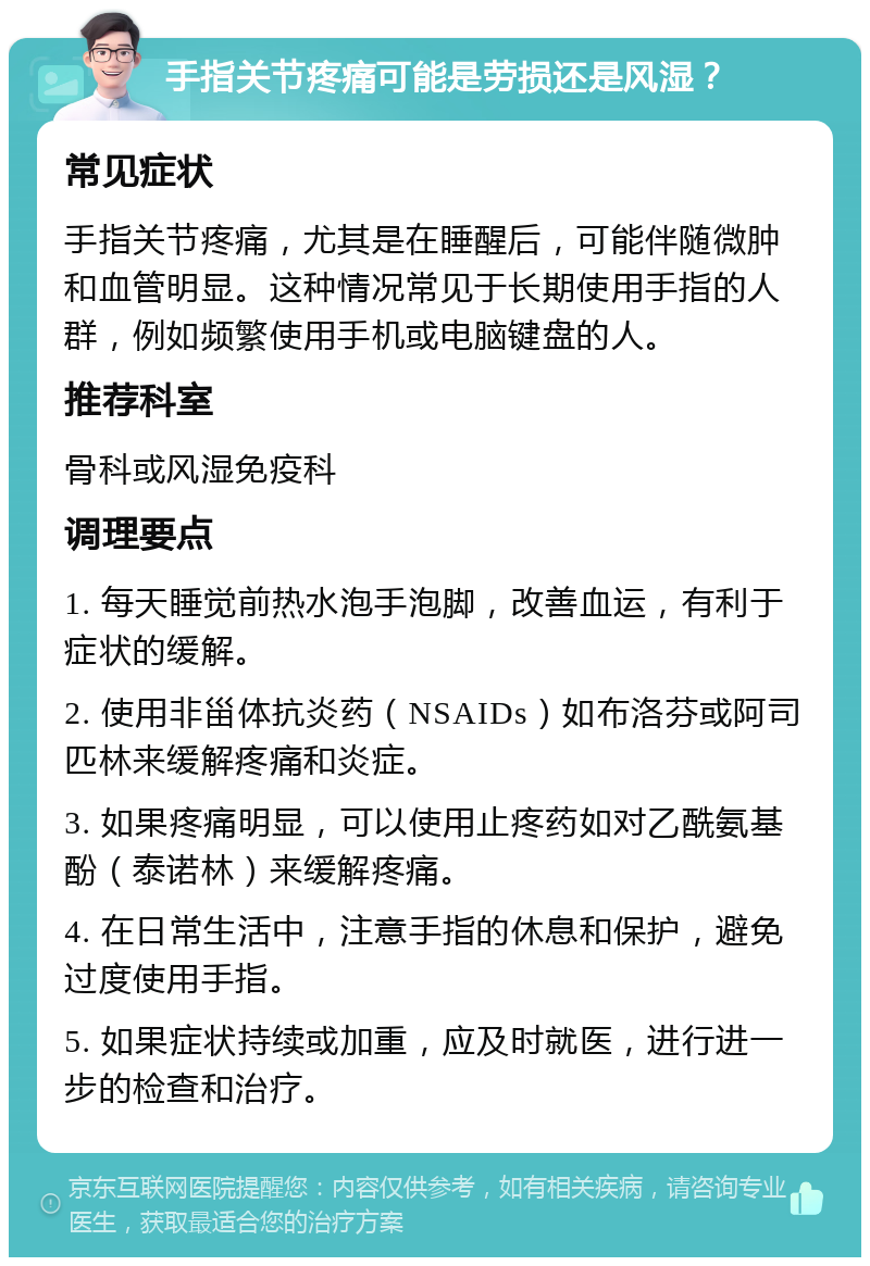 手指关节疼痛可能是劳损还是风湿？ 常见症状 手指关节疼痛，尤其是在睡醒后，可能伴随微肿和血管明显。这种情况常见于长期使用手指的人群，例如频繁使用手机或电脑键盘的人。 推荐科室 骨科或风湿免疫科 调理要点 1. 每天睡觉前热水泡手泡脚，改善血运，有利于症状的缓解。 2. 使用非甾体抗炎药（NSAIDs）如布洛芬或阿司匹林来缓解疼痛和炎症。 3. 如果疼痛明显，可以使用止疼药如对乙酰氨基酚（泰诺林）来缓解疼痛。 4. 在日常生活中，注意手指的休息和保护，避免过度使用手指。 5. 如果症状持续或加重，应及时就医，进行进一步的检查和治疗。