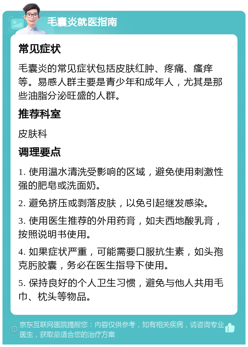 毛囊炎就医指南 常见症状 毛囊炎的常见症状包括皮肤红肿、疼痛、瘙痒等。易感人群主要是青少年和成年人，尤其是那些油脂分泌旺盛的人群。 推荐科室 皮肤科 调理要点 1. 使用温水清洗受影响的区域，避免使用刺激性强的肥皂或洗面奶。 2. 避免挤压或剥落皮肤，以免引起继发感染。 3. 使用医生推荐的外用药膏，如夫西地酸乳膏，按照说明书使用。 4. 如果症状严重，可能需要口服抗生素，如头孢克肟胶囊，务必在医生指导下使用。 5. 保持良好的个人卫生习惯，避免与他人共用毛巾、枕头等物品。