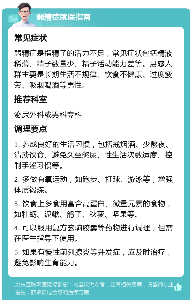 弱精症就医指南 常见症状 弱精症是指精子的活力不足，常见症状包括精液稀薄、精子数量少、精子活动能力差等。易感人群主要是长期生活不规律、饮食不健康、过度疲劳、吸烟喝酒等男性。 推荐科室 泌尿外科或男科专科 调理要点 1. 养成良好的生活习惯，包括戒烟酒、少熬夜、清淡饮食、避免久坐憋尿、性生活次数适度、控制手淫习惯等。 2. 多做有氧运动，如跑步、打球、游泳等，增强体质锻炼。 3. 饮食上多食用富含高蛋白、微量元素的食物，如牡蛎、泥鳅、鸽子、秋葵、坚果等。 4. 可以服用复方玄驹胶囊等药物进行调理，但需在医生指导下使用。 5. 如果有慢性前列腺炎等并发症，应及时治疗，避免影响生育能力。