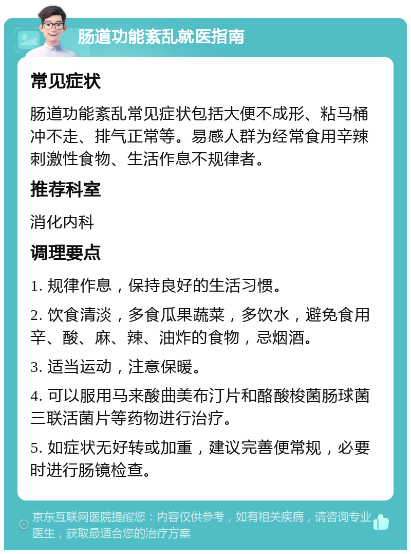 肠道功能紊乱就医指南 常见症状 肠道功能紊乱常见症状包括大便不成形、粘马桶冲不走、排气正常等。易感人群为经常食用辛辣刺激性食物、生活作息不规律者。 推荐科室 消化内科 调理要点 1. 规律作息，保持良好的生活习惯。 2. 饮食清淡，多食瓜果蔬菜，多饮水，避免食用辛、酸、麻、辣、油炸的食物，忌烟酒。 3. 适当运动，注意保暖。 4. 可以服用马来酸曲美布汀片和酪酸梭菌肠球菌三联活菌片等药物进行治疗。 5. 如症状无好转或加重，建议完善便常规，必要时进行肠镜检查。