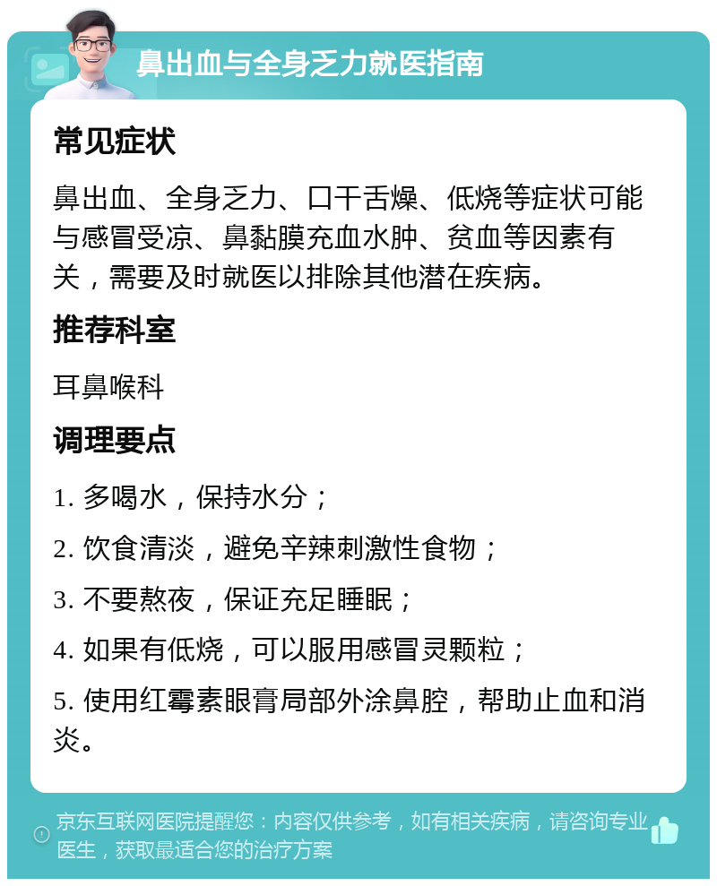 鼻出血与全身乏力就医指南 常见症状 鼻出血、全身乏力、口干舌燥、低烧等症状可能与感冒受凉、鼻黏膜充血水肿、贫血等因素有关，需要及时就医以排除其他潜在疾病。 推荐科室 耳鼻喉科 调理要点 1. 多喝水，保持水分； 2. 饮食清淡，避免辛辣刺激性食物； 3. 不要熬夜，保证充足睡眠； 4. 如果有低烧，可以服用感冒灵颗粒； 5. 使用红霉素眼膏局部外涂鼻腔，帮助止血和消炎。