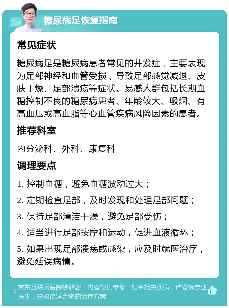 糖尿病足恢复指南 常见症状 糖尿病足是糖尿病患者常见的并发症，主要表现为足部神经和血管受损，导致足部感觉减退、皮肤干燥、足部溃疡等症状。易感人群包括长期血糖控制不良的糖尿病患者、年龄较大、吸烟、有高血压或高血脂等心血管疾病风险因素的患者。 推荐科室 内分泌科、外科、康复科 调理要点 1. 控制血糖，避免血糖波动过大； 2. 定期检查足部，及时发现和处理足部问题； 3. 保持足部清洁干燥，避免足部受伤； 4. 适当进行足部按摩和运动，促进血液循环； 5. 如果出现足部溃疡或感染，应及时就医治疗，避免延误病情。