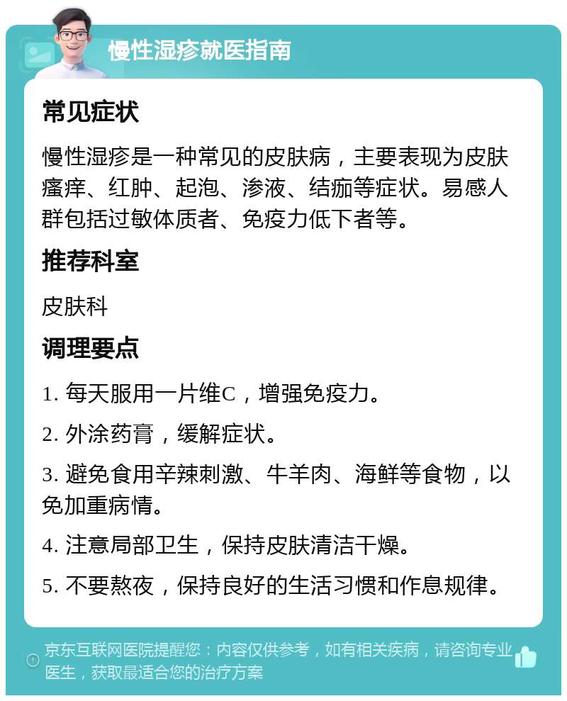 慢性湿疹就医指南 常见症状 慢性湿疹是一种常见的皮肤病，主要表现为皮肤瘙痒、红肿、起泡、渗液、结痂等症状。易感人群包括过敏体质者、免疫力低下者等。 推荐科室 皮肤科 调理要点 1. 每天服用一片维C，增强免疫力。 2. 外涂药膏，缓解症状。 3. 避免食用辛辣刺激、牛羊肉、海鲜等食物，以免加重病情。 4. 注意局部卫生，保持皮肤清洁干燥。 5. 不要熬夜，保持良好的生活习惯和作息规律。