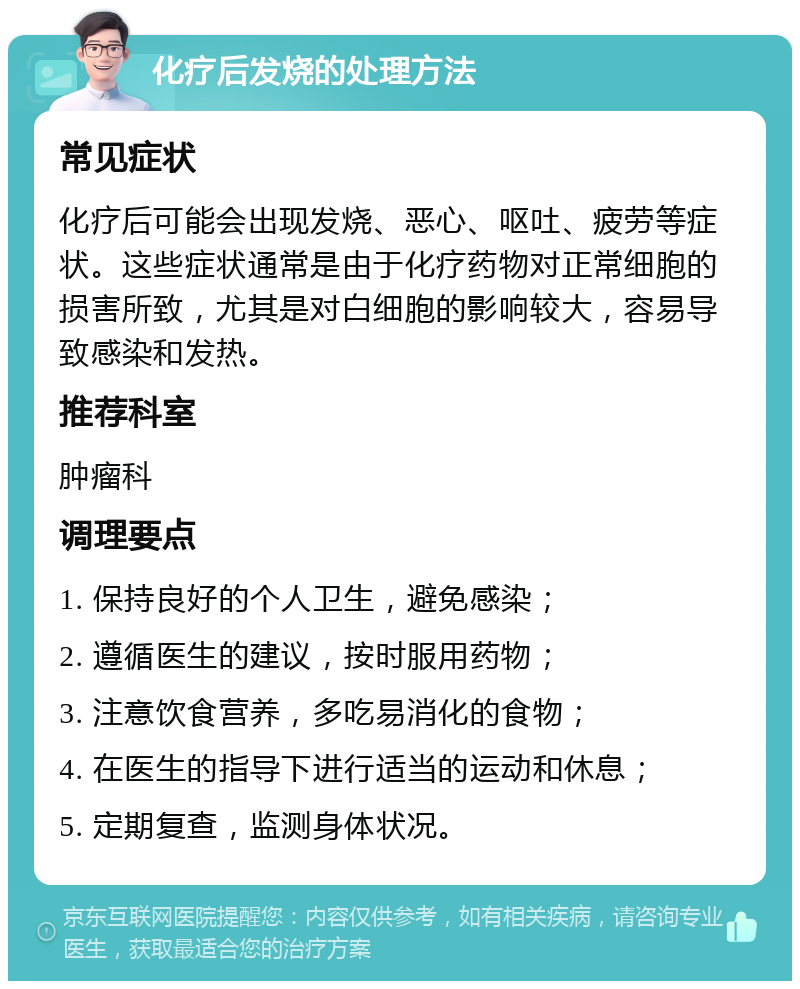 化疗后发烧的处理方法 常见症状 化疗后可能会出现发烧、恶心、呕吐、疲劳等症状。这些症状通常是由于化疗药物对正常细胞的损害所致，尤其是对白细胞的影响较大，容易导致感染和发热。 推荐科室 肿瘤科 调理要点 1. 保持良好的个人卫生，避免感染； 2. 遵循医生的建议，按时服用药物； 3. 注意饮食营养，多吃易消化的食物； 4. 在医生的指导下进行适当的运动和休息； 5. 定期复查，监测身体状况。