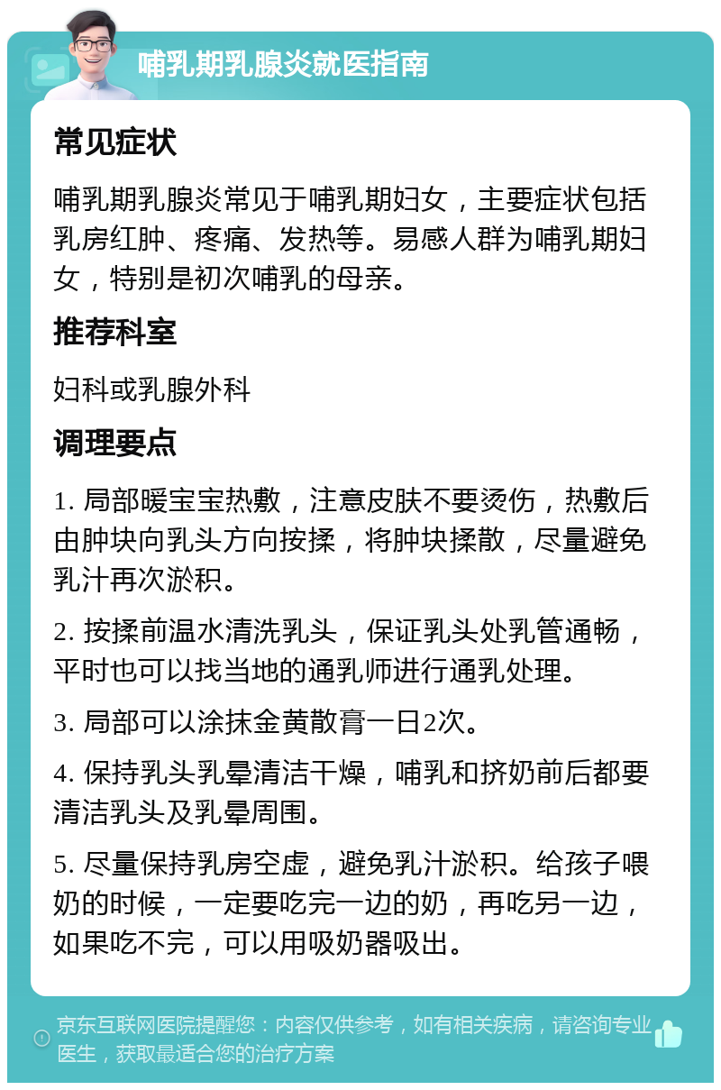 哺乳期乳腺炎就医指南 常见症状 哺乳期乳腺炎常见于哺乳期妇女，主要症状包括乳房红肿、疼痛、发热等。易感人群为哺乳期妇女，特别是初次哺乳的母亲。 推荐科室 妇科或乳腺外科 调理要点 1. 局部暖宝宝热敷，注意皮肤不要烫伤，热敷后由肿块向乳头方向按揉，将肿块揉散，尽量避免乳汁再次淤积。 2. 按揉前温水清洗乳头，保证乳头处乳管通畅，平时也可以找当地的通乳师进行通乳处理。 3. 局部可以涂抹金黄散膏一日2次。 4. 保持乳头乳晕清洁干燥，哺乳和挤奶前后都要清洁乳头及乳晕周围。 5. 尽量保持乳房空虚，避免乳汁淤积。给孩子喂奶的时候，一定要吃完一边的奶，再吃另一边，如果吃不完，可以用吸奶器吸出。