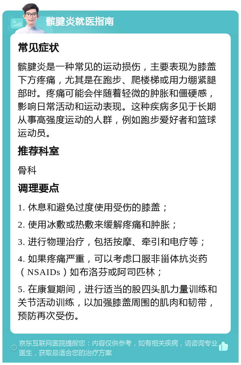 髌腱炎就医指南 常见症状 髌腱炎是一种常见的运动损伤，主要表现为膝盖下方疼痛，尤其是在跑步、爬楼梯或用力绷紧腿部时。疼痛可能会伴随着轻微的肿胀和僵硬感，影响日常活动和运动表现。这种疾病多见于长期从事高强度运动的人群，例如跑步爱好者和篮球运动员。 推荐科室 骨科 调理要点 1. 休息和避免过度使用受伤的膝盖； 2. 使用冰敷或热敷来缓解疼痛和肿胀； 3. 进行物理治疗，包括按摩、牵引和电疗等； 4. 如果疼痛严重，可以考虑口服非甾体抗炎药（NSAIDs）如布洛芬或阿司匹林； 5. 在康复期间，进行适当的股四头肌力量训练和关节活动训练，以加强膝盖周围的肌肉和韧带，预防再次受伤。