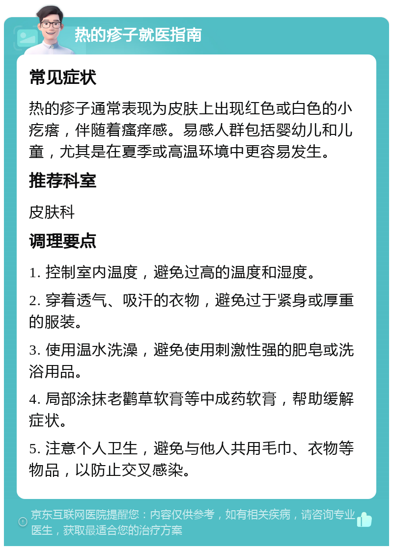 热的疹子就医指南 常见症状 热的疹子通常表现为皮肤上出现红色或白色的小疙瘩，伴随着瘙痒感。易感人群包括婴幼儿和儿童，尤其是在夏季或高温环境中更容易发生。 推荐科室 皮肤科 调理要点 1. 控制室内温度，避免过高的温度和湿度。 2. 穿着透气、吸汗的衣物，避免过于紧身或厚重的服装。 3. 使用温水洗澡，避免使用刺激性强的肥皂或洗浴用品。 4. 局部涂抹老鹳草软膏等中成药软膏，帮助缓解症状。 5. 注意个人卫生，避免与他人共用毛巾、衣物等物品，以防止交叉感染。