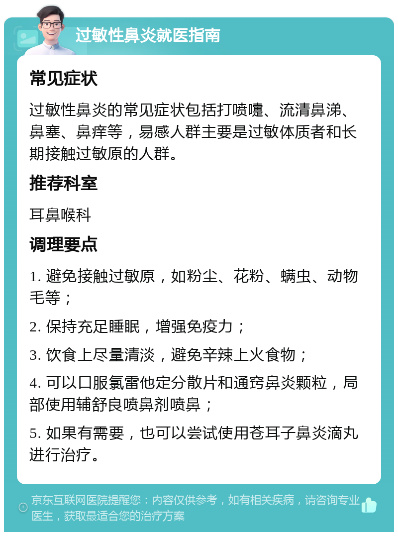 过敏性鼻炎就医指南 常见症状 过敏性鼻炎的常见症状包括打喷嚏、流清鼻涕、鼻塞、鼻痒等，易感人群主要是过敏体质者和长期接触过敏原的人群。 推荐科室 耳鼻喉科 调理要点 1. 避免接触过敏原，如粉尘、花粉、螨虫、动物毛等； 2. 保持充足睡眠，增强免疫力； 3. 饮食上尽量清淡，避免辛辣上火食物； 4. 可以口服氯雷他定分散片和通窍鼻炎颗粒，局部使用辅舒良喷鼻剂喷鼻； 5. 如果有需要，也可以尝试使用苍耳子鼻炎滴丸进行治疗。