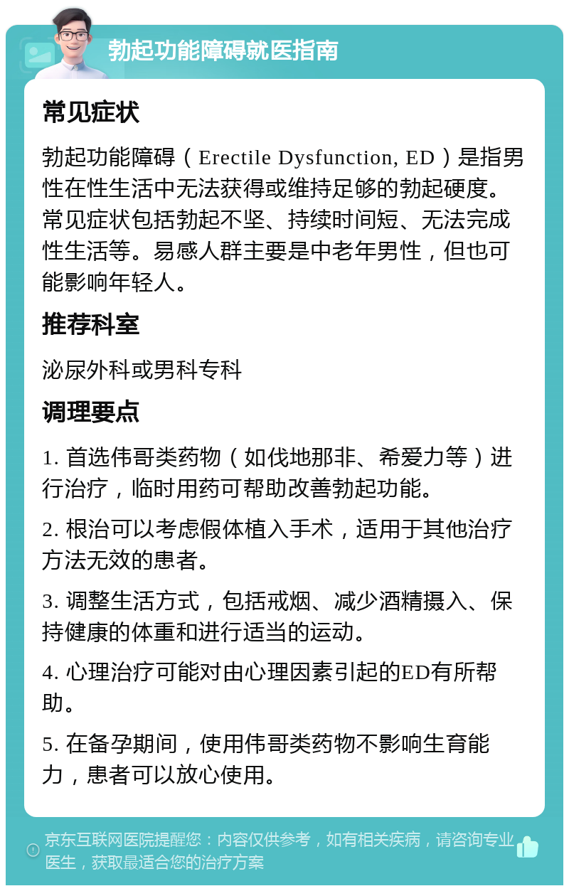 勃起功能障碍就医指南 常见症状 勃起功能障碍（Erectile Dysfunction, ED）是指男性在性生活中无法获得或维持足够的勃起硬度。常见症状包括勃起不坚、持续时间短、无法完成性生活等。易感人群主要是中老年男性，但也可能影响年轻人。 推荐科室 泌尿外科或男科专科 调理要点 1. 首选伟哥类药物（如伐地那非、希爱力等）进行治疗，临时用药可帮助改善勃起功能。 2. 根治可以考虑假体植入手术，适用于其他治疗方法无效的患者。 3. 调整生活方式，包括戒烟、减少酒精摄入、保持健康的体重和进行适当的运动。 4. 心理治疗可能对由心理因素引起的ED有所帮助。 5. 在备孕期间，使用伟哥类药物不影响生育能力，患者可以放心使用。