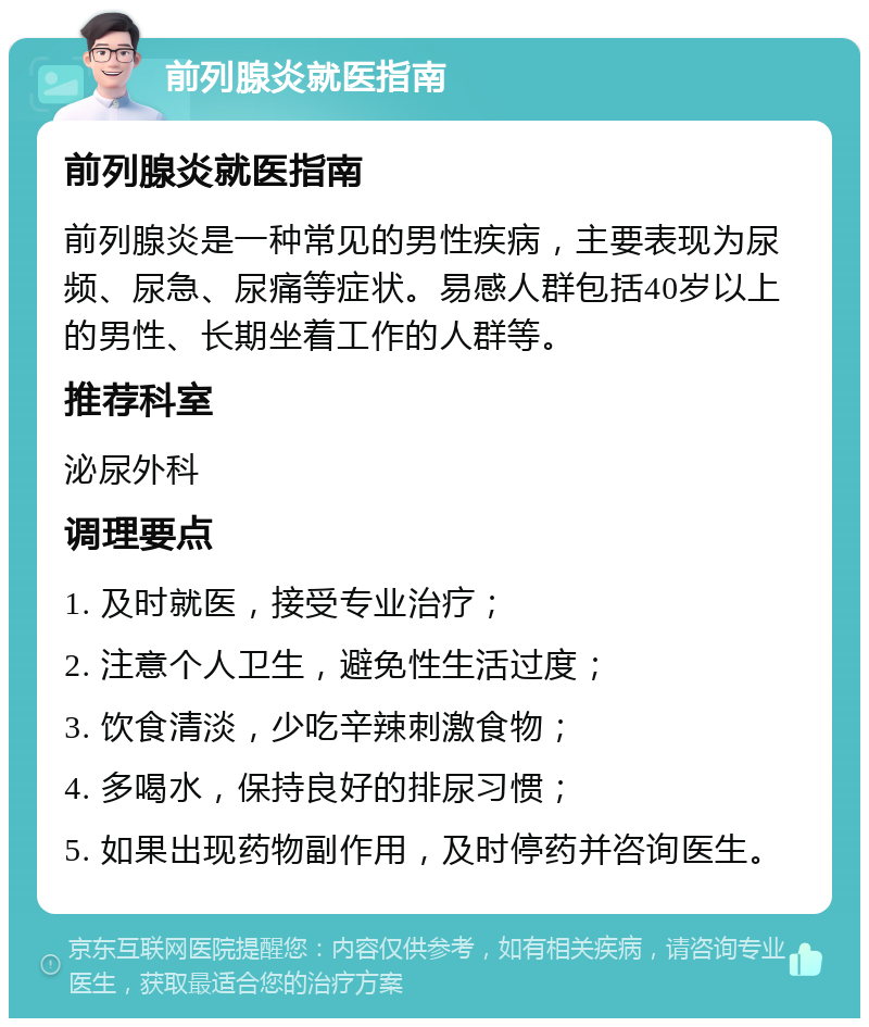 前列腺炎就医指南 前列腺炎就医指南 前列腺炎是一种常见的男性疾病，主要表现为尿频、尿急、尿痛等症状。易感人群包括40岁以上的男性、长期坐着工作的人群等。 推荐科室 泌尿外科 调理要点 1. 及时就医，接受专业治疗； 2. 注意个人卫生，避免性生活过度； 3. 饮食清淡，少吃辛辣刺激食物； 4. 多喝水，保持良好的排尿习惯； 5. 如果出现药物副作用，及时停药并咨询医生。