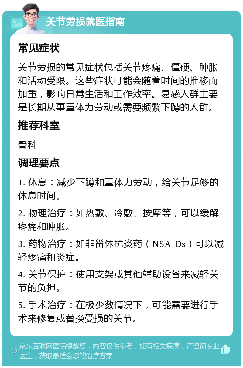 关节劳损就医指南 常见症状 关节劳损的常见症状包括关节疼痛、僵硬、肿胀和活动受限。这些症状可能会随着时间的推移而加重，影响日常生活和工作效率。易感人群主要是长期从事重体力劳动或需要频繁下蹲的人群。 推荐科室 骨科 调理要点 1. 休息：减少下蹲和重体力劳动，给关节足够的休息时间。 2. 物理治疗：如热敷、冷敷、按摩等，可以缓解疼痛和肿胀。 3. 药物治疗：如非甾体抗炎药（NSAIDs）可以减轻疼痛和炎症。 4. 关节保护：使用支架或其他辅助设备来减轻关节的负担。 5. 手术治疗：在极少数情况下，可能需要进行手术来修复或替换受损的关节。