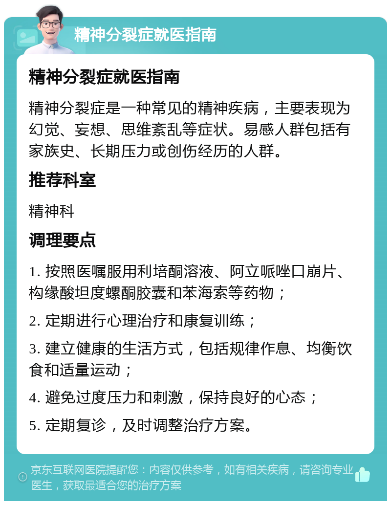 精神分裂症就医指南 精神分裂症就医指南 精神分裂症是一种常见的精神疾病，主要表现为幻觉、妄想、思维紊乱等症状。易感人群包括有家族史、长期压力或创伤经历的人群。 推荐科室 精神科 调理要点 1. 按照医嘱服用利培酮溶液、阿立哌唑口崩片、构缘酸坦度螺酮胶囊和苯海索等药物； 2. 定期进行心理治疗和康复训练； 3. 建立健康的生活方式，包括规律作息、均衡饮食和适量运动； 4. 避免过度压力和刺激，保持良好的心态； 5. 定期复诊，及时调整治疗方案。