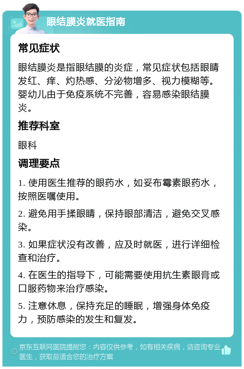 眼结膜炎就医指南 常见症状 眼结膜炎是指眼结膜的炎症，常见症状包括眼睛发红、痒、灼热感、分泌物增多、视力模糊等。婴幼儿由于免疫系统不完善，容易感染眼结膜炎。 推荐科室 眼科 调理要点 1. 使用医生推荐的眼药水，如妥布霉素眼药水，按照医嘱使用。 2. 避免用手揉眼睛，保持眼部清洁，避免交叉感染。 3. 如果症状没有改善，应及时就医，进行详细检查和治疗。 4. 在医生的指导下，可能需要使用抗生素眼膏或口服药物来治疗感染。 5. 注意休息，保持充足的睡眠，增强身体免疫力，预防感染的发生和复发。