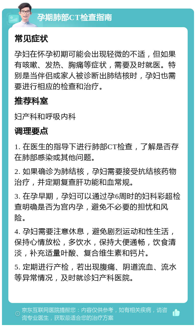 孕期肺部CT检查指南 常见症状 孕妇在怀孕初期可能会出现轻微的不适，但如果有咳嗽、发热、胸痛等症状，需要及时就医。特别是当伴侣或家人被诊断出肺结核时，孕妇也需要进行相应的检查和治疗。 推荐科室 妇产科和呼吸内科 调理要点 1. 在医生的指导下进行肺部CT检查，了解是否存在肺部感染或其他问题。 2. 如果确诊为肺结核，孕妇需要接受抗结核药物治疗，并定期复查肝功能和血常规。 3. 在孕早期，孕妇可以通过孕6周时的妇科彩超检查明确是否为宫内孕，避免不必要的担忧和风险。 4. 孕妇需要注意休息，避免剧烈运动和性生活，保持心情放松，多饮水，保持大便通畅，饮食清淡，补充适量叶酸、复合维生素和钙片。 5. 定期进行产检，若出现腹痛、阴道流血、流水等异常情况，及时就诊妇产科医院。