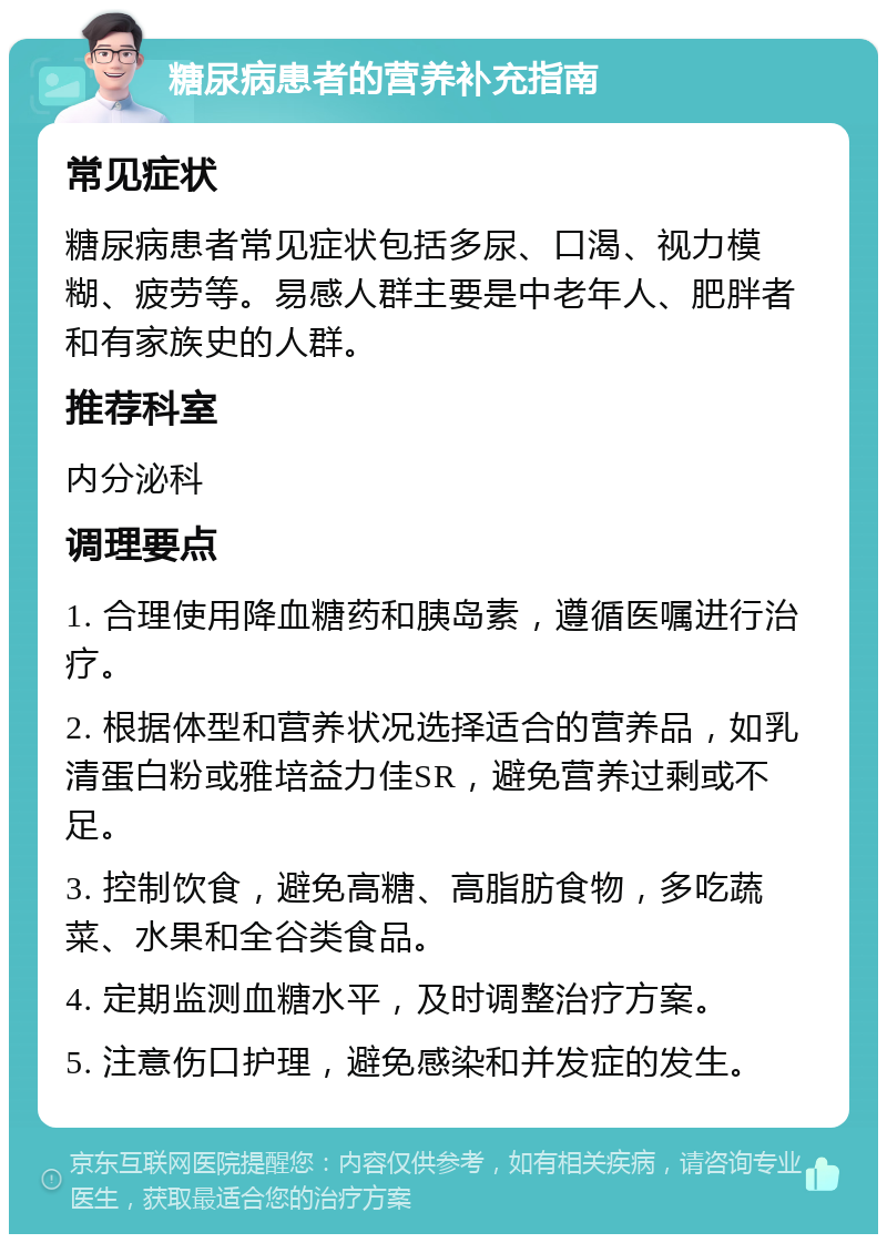 糖尿病患者的营养补充指南 常见症状 糖尿病患者常见症状包括多尿、口渴、视力模糊、疲劳等。易感人群主要是中老年人、肥胖者和有家族史的人群。 推荐科室 内分泌科 调理要点 1. 合理使用降血糖药和胰岛素，遵循医嘱进行治疗。 2. 根据体型和营养状况选择适合的营养品，如乳清蛋白粉或雅培益力佳SR，避免营养过剩或不足。 3. 控制饮食，避免高糖、高脂肪食物，多吃蔬菜、水果和全谷类食品。 4. 定期监测血糖水平，及时调整治疗方案。 5. 注意伤口护理，避免感染和并发症的发生。