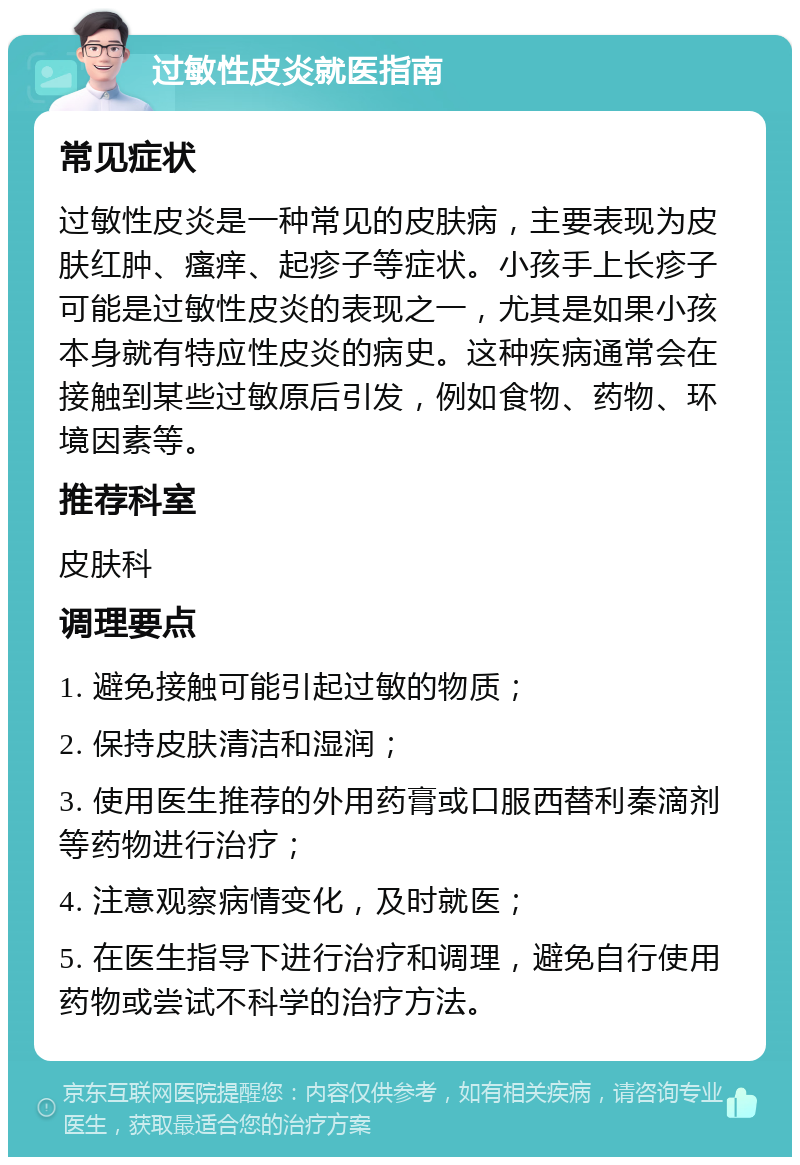 过敏性皮炎就医指南 常见症状 过敏性皮炎是一种常见的皮肤病，主要表现为皮肤红肿、瘙痒、起疹子等症状。小孩手上长疹子可能是过敏性皮炎的表现之一，尤其是如果小孩本身就有特应性皮炎的病史。这种疾病通常会在接触到某些过敏原后引发，例如食物、药物、环境因素等。 推荐科室 皮肤科 调理要点 1. 避免接触可能引起过敏的物质； 2. 保持皮肤清洁和湿润； 3. 使用医生推荐的外用药膏或口服西替利秦滴剂等药物进行治疗； 4. 注意观察病情变化，及时就医； 5. 在医生指导下进行治疗和调理，避免自行使用药物或尝试不科学的治疗方法。