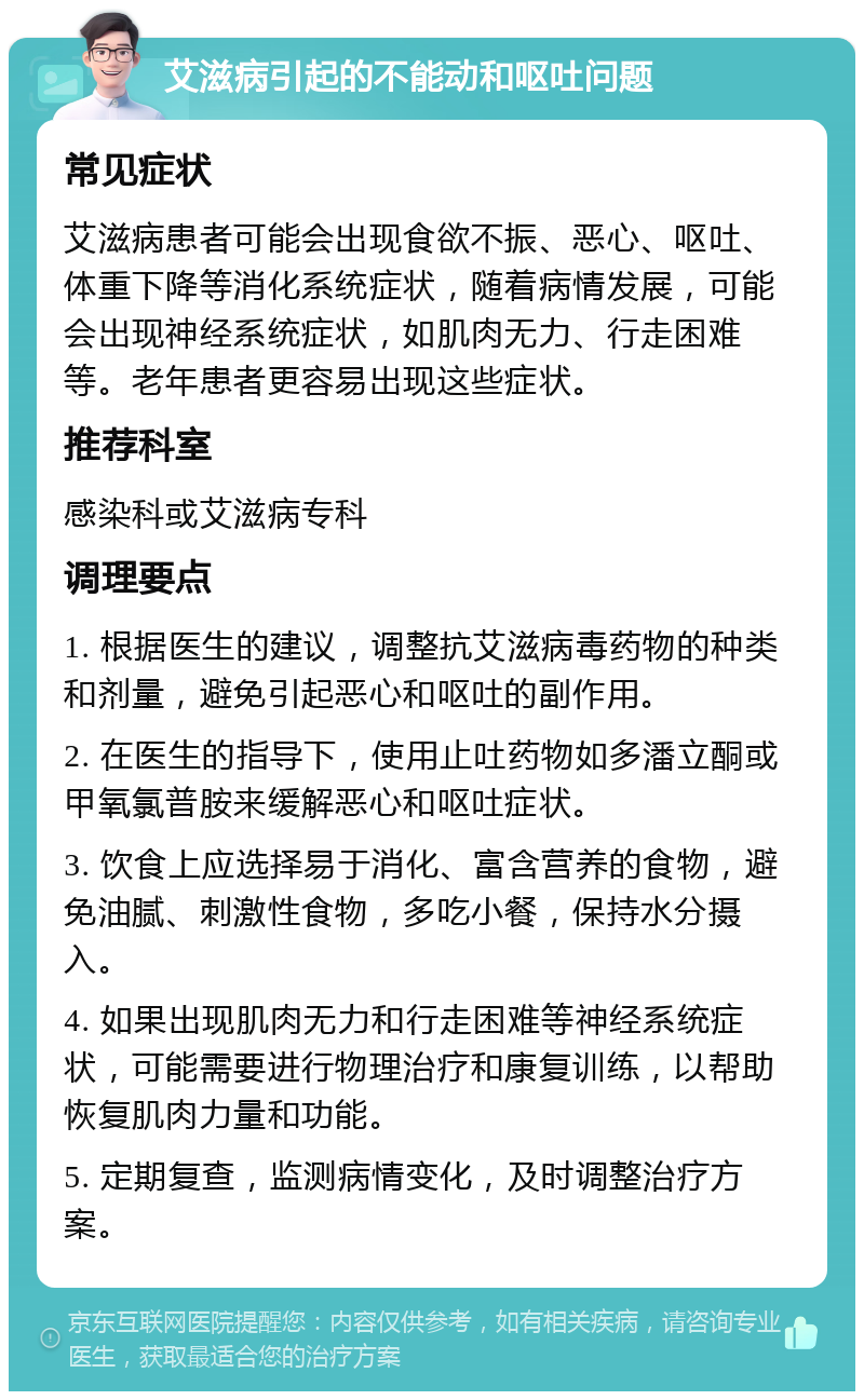 艾滋病引起的不能动和呕吐问题 常见症状 艾滋病患者可能会出现食欲不振、恶心、呕吐、体重下降等消化系统症状，随着病情发展，可能会出现神经系统症状，如肌肉无力、行走困难等。老年患者更容易出现这些症状。 推荐科室 感染科或艾滋病专科 调理要点 1. 根据医生的建议，调整抗艾滋病毒药物的种类和剂量，避免引起恶心和呕吐的副作用。 2. 在医生的指导下，使用止吐药物如多潘立酮或甲氧氯普胺来缓解恶心和呕吐症状。 3. 饮食上应选择易于消化、富含营养的食物，避免油腻、刺激性食物，多吃小餐，保持水分摄入。 4. 如果出现肌肉无力和行走困难等神经系统症状，可能需要进行物理治疗和康复训练，以帮助恢复肌肉力量和功能。 5. 定期复查，监测病情变化，及时调整治疗方案。