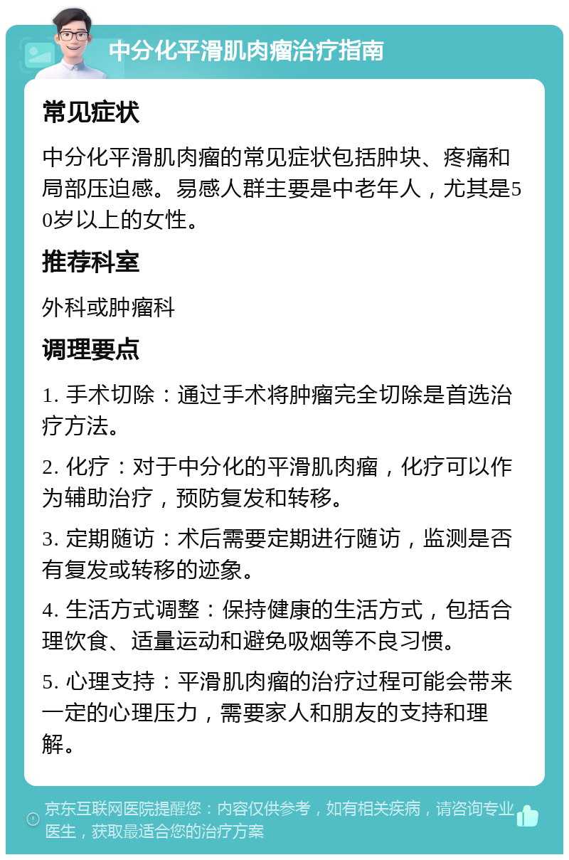 中分化平滑肌肉瘤治疗指南 常见症状 中分化平滑肌肉瘤的常见症状包括肿块、疼痛和局部压迫感。易感人群主要是中老年人，尤其是50岁以上的女性。 推荐科室 外科或肿瘤科 调理要点 1. 手术切除：通过手术将肿瘤完全切除是首选治疗方法。 2. 化疗：对于中分化的平滑肌肉瘤，化疗可以作为辅助治疗，预防复发和转移。 3. 定期随访：术后需要定期进行随访，监测是否有复发或转移的迹象。 4. 生活方式调整：保持健康的生活方式，包括合理饮食、适量运动和避免吸烟等不良习惯。 5. 心理支持：平滑肌肉瘤的治疗过程可能会带来一定的心理压力，需要家人和朋友的支持和理解。