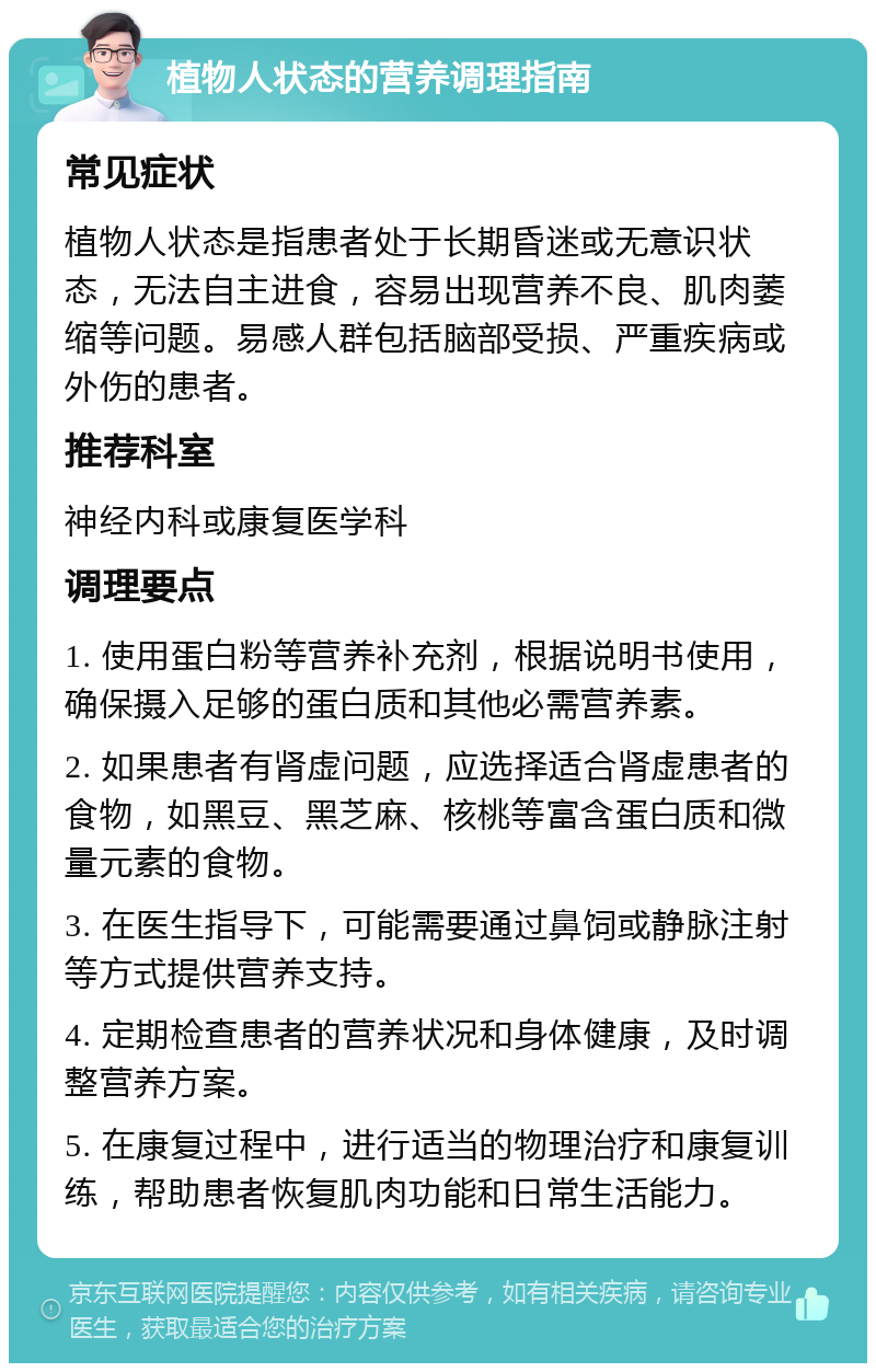 植物人状态的营养调理指南 常见症状 植物人状态是指患者处于长期昏迷或无意识状态，无法自主进食，容易出现营养不良、肌肉萎缩等问题。易感人群包括脑部受损、严重疾病或外伤的患者。 推荐科室 神经内科或康复医学科 调理要点 1. 使用蛋白粉等营养补充剂，根据说明书使用，确保摄入足够的蛋白质和其他必需营养素。 2. 如果患者有肾虚问题，应选择适合肾虚患者的食物，如黑豆、黑芝麻、核桃等富含蛋白质和微量元素的食物。 3. 在医生指导下，可能需要通过鼻饲或静脉注射等方式提供营养支持。 4. 定期检查患者的营养状况和身体健康，及时调整营养方案。 5. 在康复过程中，进行适当的物理治疗和康复训练，帮助患者恢复肌肉功能和日常生活能力。