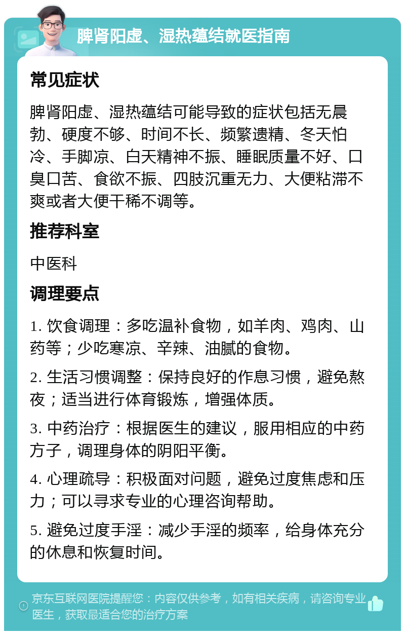 脾肾阳虚、湿热蕴结就医指南 常见症状 脾肾阳虚、湿热蕴结可能导致的症状包括无晨勃、硬度不够、时间不长、频繁遗精、冬天怕冷、手脚凉、白天精神不振、睡眠质量不好、口臭口苦、食欲不振、四肢沉重无力、大便粘滞不爽或者大便干稀不调等。 推荐科室 中医科 调理要点 1. 饮食调理：多吃温补食物，如羊肉、鸡肉、山药等；少吃寒凉、辛辣、油腻的食物。 2. 生活习惯调整：保持良好的作息习惯，避免熬夜；适当进行体育锻炼，增强体质。 3. 中药治疗：根据医生的建议，服用相应的中药方子，调理身体的阴阳平衡。 4. 心理疏导：积极面对问题，避免过度焦虑和压力；可以寻求专业的心理咨询帮助。 5. 避免过度手淫：减少手淫的频率，给身体充分的休息和恢复时间。