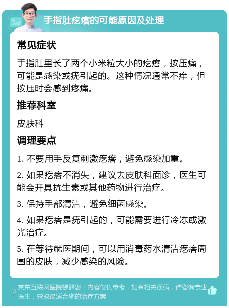 手指肚疙瘩的可能原因及处理 常见症状 手指肚里长了两个小米粒大小的疙瘩，按压痛，可能是感染或疣引起的。这种情况通常不痒，但按压时会感到疼痛。 推荐科室 皮肤科 调理要点 1. 不要用手反复刺激疙瘩，避免感染加重。 2. 如果疙瘩不消失，建议去皮肤科面诊，医生可能会开具抗生素或其他药物进行治疗。 3. 保持手部清洁，避免细菌感染。 4. 如果疙瘩是疣引起的，可能需要进行冷冻或激光治疗。 5. 在等待就医期间，可以用消毒药水清洁疙瘩周围的皮肤，减少感染的风险。