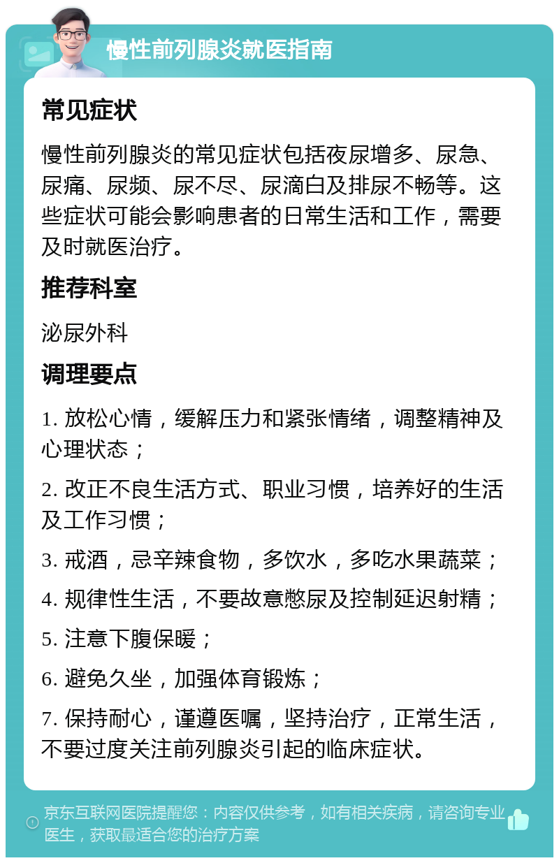 慢性前列腺炎就医指南 常见症状 慢性前列腺炎的常见症状包括夜尿增多、尿急、尿痛、尿频、尿不尽、尿滴白及排尿不畅等。这些症状可能会影响患者的日常生活和工作，需要及时就医治疗。 推荐科室 泌尿外科 调理要点 1. 放松心情，缓解压力和紧张情绪，调整精神及心理状态； 2. 改正不良生活方式、职业习惯，培养好的生活及工作习惯； 3. 戒酒，忌辛辣食物，多饮水，多吃水果蔬菜； 4. 规律性生活，不要故意憋尿及控制延迟射精； 5. 注意下腹保暖； 6. 避免久坐，加强体育锻炼； 7. 保持耐心，谨遵医嘱，坚持治疗，正常生活，不要过度关注前列腺炎引起的临床症状。