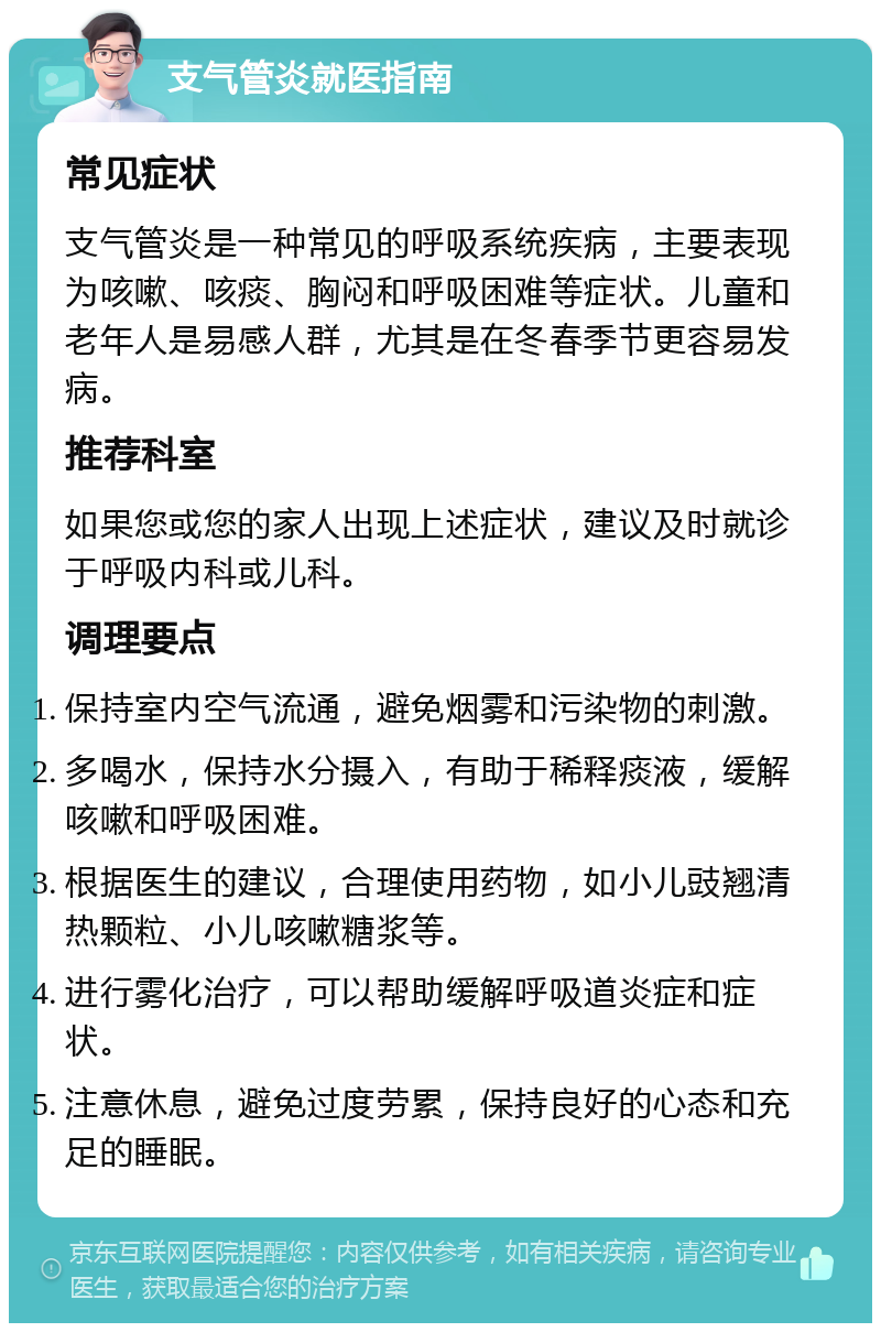 支气管炎就医指南 常见症状 支气管炎是一种常见的呼吸系统疾病，主要表现为咳嗽、咳痰、胸闷和呼吸困难等症状。儿童和老年人是易感人群，尤其是在冬春季节更容易发病。 推荐科室 如果您或您的家人出现上述症状，建议及时就诊于呼吸内科或儿科。 调理要点 保持室内空气流通，避免烟雾和污染物的刺激。 多喝水，保持水分摄入，有助于稀释痰液，缓解咳嗽和呼吸困难。 根据医生的建议，合理使用药物，如小儿豉翘清热颗粒、小儿咳嗽糖浆等。 进行雾化治疗，可以帮助缓解呼吸道炎症和症状。 注意休息，避免过度劳累，保持良好的心态和充足的睡眠。