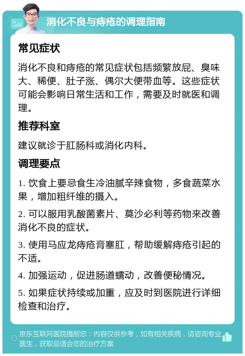 消化不良与痔疮的调理指南 常见症状 消化不良和痔疮的常见症状包括频繁放屁、臭味大、稀便、肚子涨、偶尔大便带血等。这些症状可能会影响日常生活和工作，需要及时就医和调理。 推荐科室 建议就诊于肛肠科或消化内科。 调理要点 1. 饮食上要忌食生冷油腻辛辣食物，多食蔬菜水果，增加粗纤维的摄入。 2. 可以服用乳酸菌素片、莫沙必利等药物来改善消化不良的症状。 3. 使用马应龙痔疮膏塞肛，帮助缓解痔疮引起的不适。 4. 加强运动，促进肠道蠕动，改善便秘情况。 5. 如果症状持续或加重，应及时到医院进行详细检查和治疗。