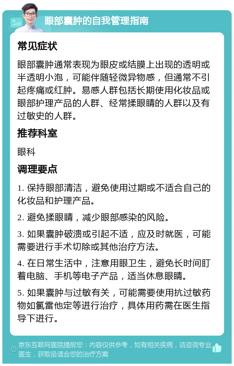 眼部囊肿的自我管理指南 常见症状 眼部囊肿通常表现为眼皮或结膜上出现的透明或半透明小泡，可能伴随轻微异物感，但通常不引起疼痛或红肿。易感人群包括长期使用化妆品或眼部护理产品的人群、经常揉眼睛的人群以及有过敏史的人群。 推荐科室 眼科 调理要点 1. 保持眼部清洁，避免使用过期或不适合自己的化妆品和护理产品。 2. 避免揉眼睛，减少眼部感染的风险。 3. 如果囊肿破溃或引起不适，应及时就医，可能需要进行手术切除或其他治疗方法。 4. 在日常生活中，注意用眼卫生，避免长时间盯着电脑、手机等电子产品，适当休息眼睛。 5. 如果囊肿与过敏有关，可能需要使用抗过敏药物如氯雷他定等进行治疗，具体用药需在医生指导下进行。