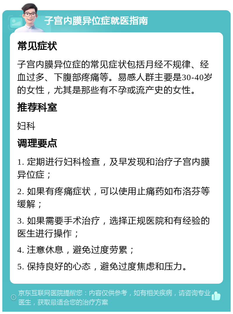 子宫内膜异位症就医指南 常见症状 子宫内膜异位症的常见症状包括月经不规律、经血过多、下腹部疼痛等。易感人群主要是30-40岁的女性，尤其是那些有不孕或流产史的女性。 推荐科室 妇科 调理要点 1. 定期进行妇科检查，及早发现和治疗子宫内膜异位症； 2. 如果有疼痛症状，可以使用止痛药如布洛芬等缓解； 3. 如果需要手术治疗，选择正规医院和有经验的医生进行操作； 4. 注意休息，避免过度劳累； 5. 保持良好的心态，避免过度焦虑和压力。