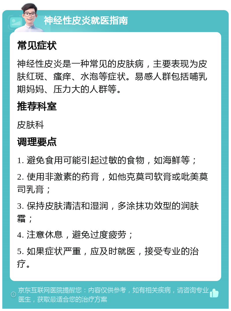 神经性皮炎就医指南 常见症状 神经性皮炎是一种常见的皮肤病，主要表现为皮肤红斑、瘙痒、水泡等症状。易感人群包括哺乳期妈妈、压力大的人群等。 推荐科室 皮肤科 调理要点 1. 避免食用可能引起过敏的食物，如海鲜等； 2. 使用非激素的药膏，如他克莫司软膏或吡美莫司乳膏； 3. 保持皮肤清洁和湿润，多涂抹功效型的润肤霜； 4. 注意休息，避免过度疲劳； 5. 如果症状严重，应及时就医，接受专业的治疗。